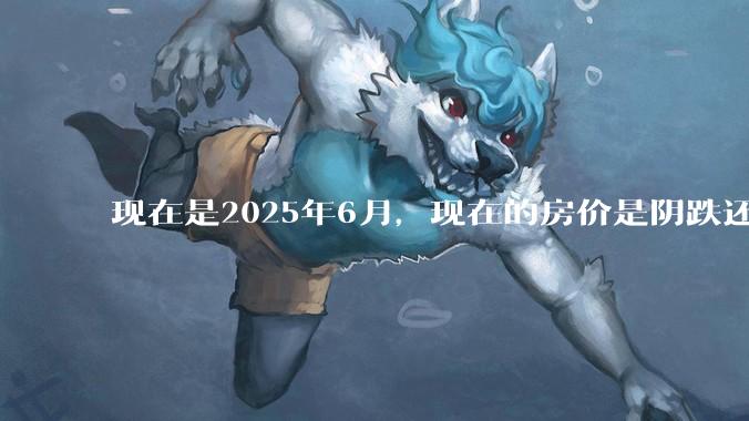 现在是2025年6月，现在的房价是阴跌还是暴跌？还会继续跌多久？是否已经开始分化?